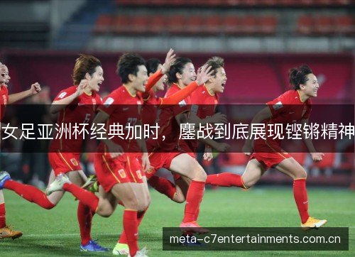女足亚洲杯经典加时，鏖战到底展现铿锵精神